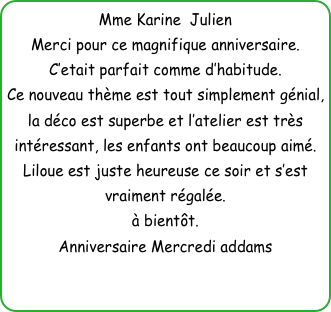 Mme Karine  Julien
Merci pour ce magnifique anniversaire.
C’etait parfait comme d’habitude.
Ce nouveau thème est tout simplement génial, la déco est superbe et l’atelier est très intéressant, les enfants ont beaucoup aimé.
Liloue est juste heureuse ce soir et s’est vraiment régalée.
à bientôt.
Anniversaire Mercredi addams



