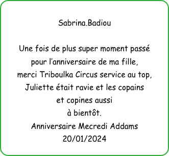 
Sabrina.Badiou

Une fois de plus super moment passé
pour l’anniversaire de ma fille,
merci Triboulka Circus service au top, Juliette était ravie et les copains 
et copines aussi
à bientôt.
Anniversaire Mecredi Addams
20/01/2024
