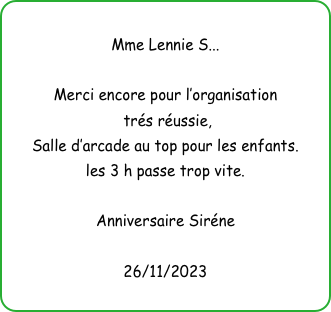
Mme Lennie S...

Merci encore pour l’organisation
 trés réussie, 
Salle d’arcade au top pour les enfants.
les 3 h passe trop vite.

Anniversaire Siréne

26/11/2023